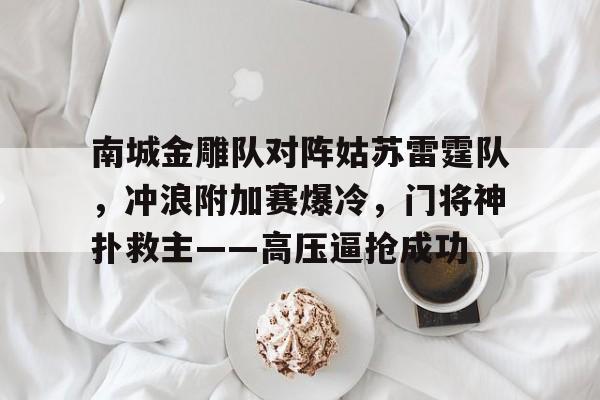 关于南城金雕队对阵姑苏雷霆队，冲浪附加赛爆冷，门将神扑救主——高压逼抢成功的信息